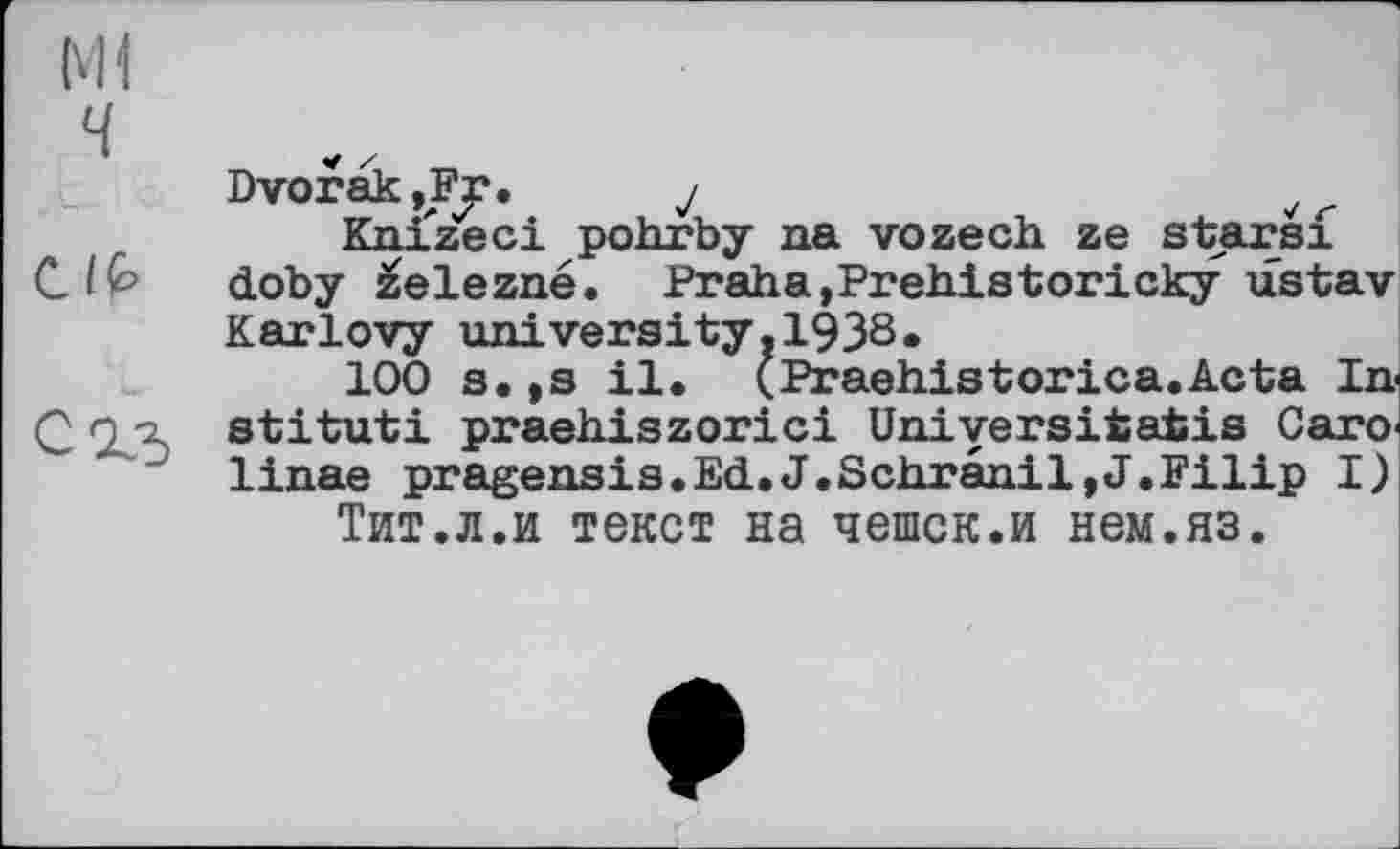 ﻿Ml
Ч
Dvorak,Fr.	y	v
Knizeci pohrby na vozech ze starsf CIQ> doby železne. Praha,Prehistoricky ustav
Karlovy university.1938«
100 s.,s il. (Praehistorica.Acta In Q о-z stituti praehiszorici Uniyersitatis Саго' ' " linae pragensis.EćL.J.Schranil,J.Filip I) Тит.л.и текст на чешек.и нем.яз.